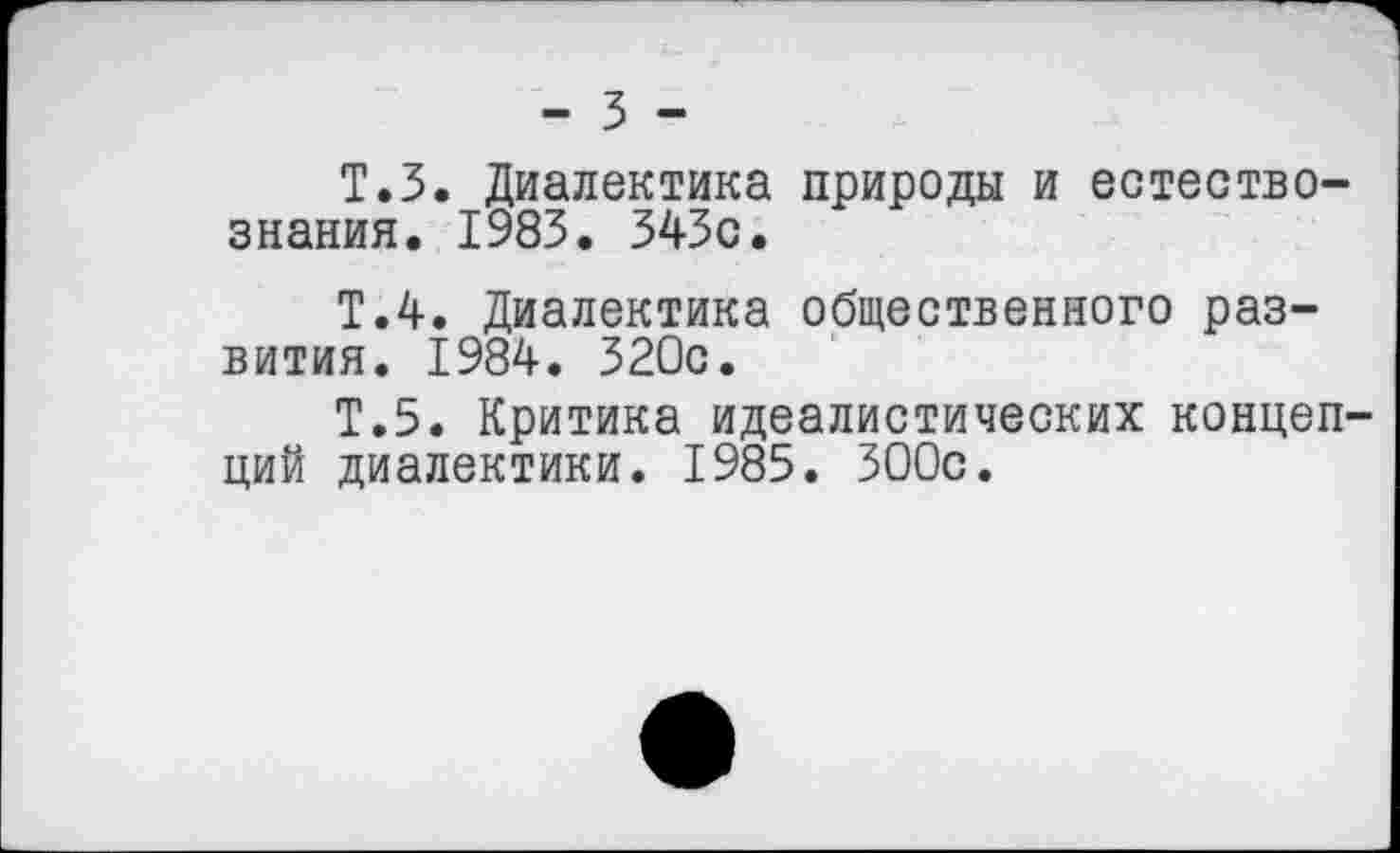 ﻿- 3 -
Т.З. Диалектика природы и естествознания. 1983. 343с.
Т.4. Диалектика общественного развития. 1984. 320с.
Т.5. Критика идеалистических концепций диалектики. 1985. 300с.